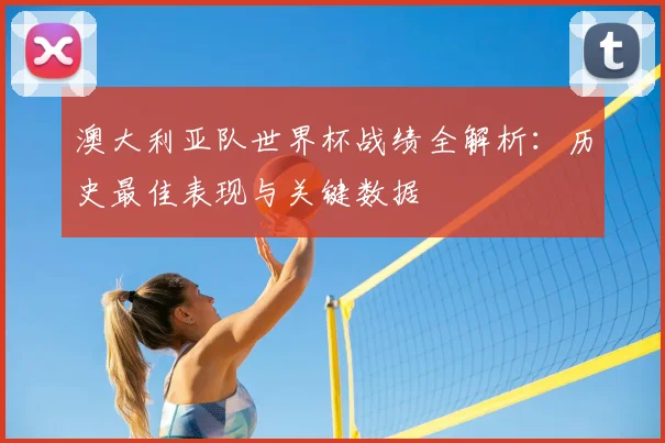 澳大利亚队世界杯战绩全解析：历史最佳表现与关键数据
