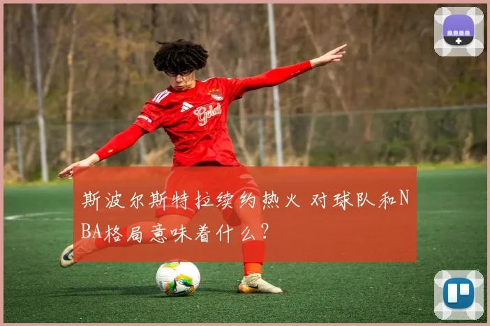 斯波尔斯特拉续约热火 对球队和NBA格局意味着什么?