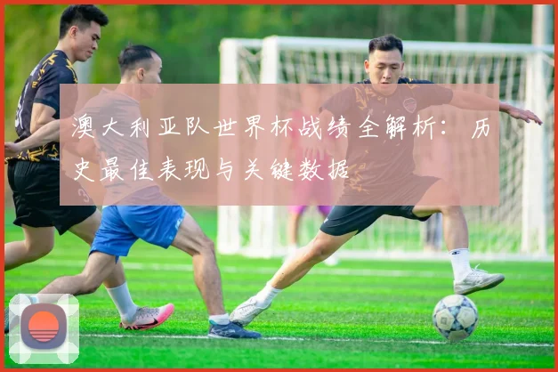 澳大利亚队世界杯战绩全解析:历史最佳表现与关键数据