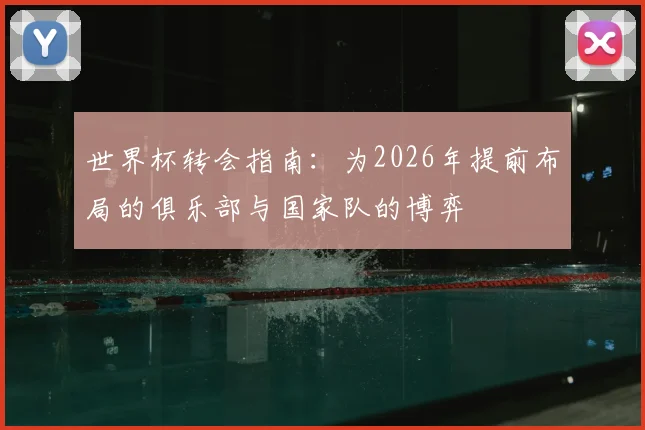 世界杯转会指南：为2026年提前布局的俱乐部与国家队的博弈