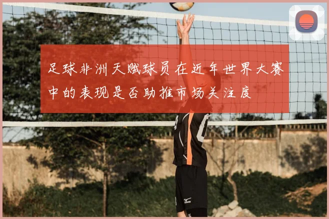 足球非洲天赋球员在近年世界大赛中的表现是否助推市场关注度