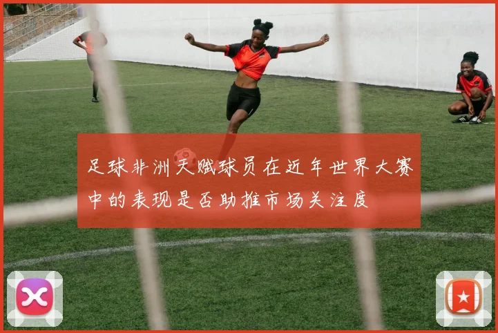 足球非洲天赋球员在近年世界大赛中的表现是否助推市场关注度