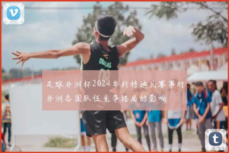 足球非洲杯2024年科特迪瓦赛事对非洲各国队伍竞争格局的影响