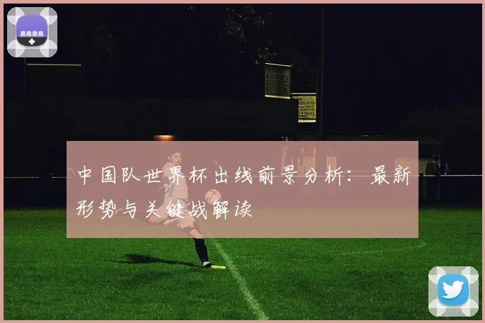 中国队世界杯出线前景分析：最新形势与关键战解读